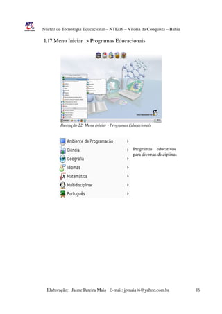 Núcleo de Tecnologia Educacional – NTE/16 – Vitória da Conquista – Bahia

                1.17 Menu Iniciar  > Programas Educacionais




                               Ilustração 22: Menu Iniciar ­ Programas Educacionais




                                                                                                    Programas    educativos
                                                                                                    para diversas disciplinas




                       Elaboração:   Jaime Pereira Maia   E­mail: jpmaia16@yahoo.com.br                        16 
 