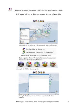 Núcleo de Tecnologia Educacional – NTE/16 – Vitória da Conquista – Bahia

                  1.18 Menu Iniciar  >   Ferramentas de Acesso a Conteúdos




                      Ilustração 23: Menu Iniciar ­ Ferramentas de Acesso a Conteúdos




                         Ilustração 24: Barra superior e ferramenta de busca
                              Barra superior: Textos, Tv Escola, Programas Educacionais,
                              Ferramentas de Produção e Utilitários.




                Ilustração 25: Edubar ­ Barra superior




                    Ilustração 26: Caixa para inserir busca de conteúdo da Barra 
                    Superior

                       Elaboração:   Jaime Pereira Maia   E­mail: jpmaia16@yahoo.com.br                        17 
 