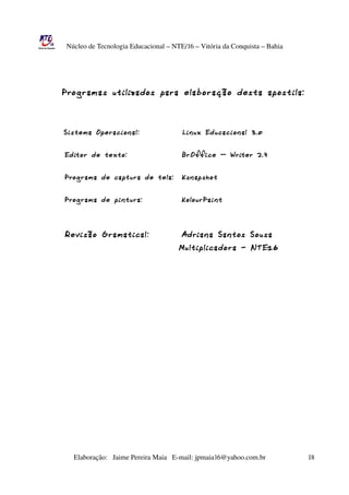 Núcleo de Tecnologia Educacional – NTE/16 – Vitória da Conquista – Bahia




                Programas      utilizados para elabo ração desta apostila:
  



                Sistema Operacio nal:                       Li nux Educacio nal 3.0


            Edito r de texto:                              B rOffice – W riter 2.4


            Programa de captura de tela:                   Ksnapshot


            Programa de pi ntura:                          KolourPai nt



            Revisão G ramatical:                           Adria na Sa ntos Sousa
                                                          Multiplicado ra - N TE16




                       Elaboração:   Jaime Pereira Maia   E­mail: jpmaia16@yahoo.com.br                        18 
 