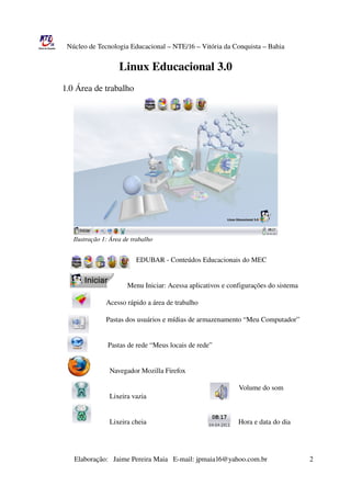 Núcleo de Tecnologia Educacional – NTE/16 – Vitória da Conquista – Bahia


                                            Linux Educacional 3.0
                1.0 Área de trabalho




                    Ilustração 1: Área de trabalho


                                                          EDUBAR ­ Conteúdos Educacionais do MEC


                                                     Menu Iniciar: Acessa aplicativos e configurações do sistema
                                          
                                         Acesso rápido a área de trabalho

                                         Pastas dos usuários e mídias de armazenamento “Meu Computador”
                                           
                                        
                                          Pastas de rede “Meus locais de rede”


                                           Navegador Mozilla Firefox

                                                                                                                    Volume do som
                                           Lixeira vazia


                                           Lixeira cheia                                                    Hora e data do dia




                       Elaboração:   Jaime Pereira Maia   E­mail: jpmaia16@yahoo.com.br                        2 
 