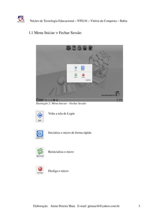 Núcleo de Tecnologia Educacional – NTE/16 – Vitória da Conquista – Bahia

                                           
                 1.1 Menu Iniciar > Fechar Sessão




                      Ilustração 2: Menu Iniciar ­ Fechar Sessão

                                         
                                          Volta a tela de Login


                                         
                                          
                                          Inicializa o micro de forma rápida



                                         
                                          Reinicializa o micro




                                          Desliga o micro




               




                       Elaboração:   Jaime Pereira Maia   E­mail: jpmaia16@yahoo.com.br                        3 
 