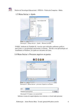 Núcleo de Tecnologia Educacional – NTE/16 – Vitória da Conquista – Bahia

                 1.5 Menu Iniciar > Ajuda
                                                          




                                 Ilustração 7: Menu Iniciar – Ajuda – Manual do KDE

                    O KDE, Ambiente de Trabalho K, é um dos mais utilizados ambientes gráficos
                    para Linux e o seu principal concorrente é o Gnome.   Devido a sua apresentação ser 
                    semelhante ao Windows, ele ajuda aos iniciantes do Linux.

                  1.6 Menu Iniciar > Procurar arquivos ou pastas




                                 Ilustração 8: Menu Iniciar ­ procurar Arquivos ou Pastas




                                 Ilustração 9: Campo a ser preenchido
                           Informe o nome do arquivo/pastas ou as iniciais e o local onde procurar.


                       Elaboração:   Jaime Pereira Maia   E­mail: jpmaia16@yahoo.com.br                        6 
 