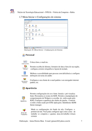 Núcleo de Tecnologia Educacional – NTE/16 – Vitória da Conquista – Bahia

                      1.7 Menu Iniciar > Configurações do sistema


                                 Ilustração 10: Menu Iniciar ­ Configuração do Sistema
                                 Ilustração 




                                 Ilustração 10: Menu Iniciar ­ Configurações do Sistema


                      
                              

                                              Coloca fotos, e­mail etc.

                                              Permite escolha de idiomas, formatos de data e hora de sua região,
                                               configura corretor ortográfico e layout do teclado.

                                              Melhora a acessibilidade para pessoas com deficiência e configura
                                              definições de teclas de atalho

                                          Configura o seu cliente de e­mail padrão e seu navegador internet 
                                          padrão, etc.


                 

                                              Permite configurações de cor e fonte. Instala e  pré­visualiza 
                                              fonte. Personaliza os ícones do KDE. Permite a manipulação do
                                              comportamento de Widgest e a escolha  do  estilo usado pelo
                                              KDE. Configura a aparência dos títulos de janelas.  Controla
                                              o estilo e fonte usado por GTK Aplicações. Kdmtheme–KDM
                                              theme manager.

                                                Muda  as  configurações  do  fundo  da  tela.  Configura   o  
                                                protetor de tela. Você pode configurar aqui como a área   de
                                                trabalho  se  comporta  e  quantas  áreas de trabalho virtuais  
                                                existem

                       Elaboração:   Jaime Pereira Maia   E­mail: jpmaia16@yahoo.com.br                        7 
 