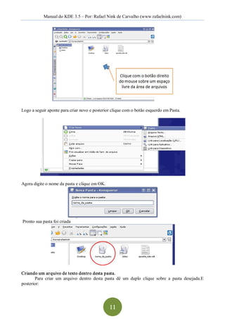 Manual do KDE 3.5 – Por: Rafael Nink de Carvalho (www.rafaelnink.com) 




Logo a seguir aponte para criar novo e posterior clique com o botão esquerdo em Pasta. 




Agora digite o nome da pasta e clique em OK. 




Pronto sua pasta foi criada 




Criando um arquivo de texto dentro desta pasta. 
        Para  criar  um  arquivo  dentro  desta  pasta  dê  um  duplo  clique  sobre  a  pasta  desejada.E 
posterior:




                                                   11 
 