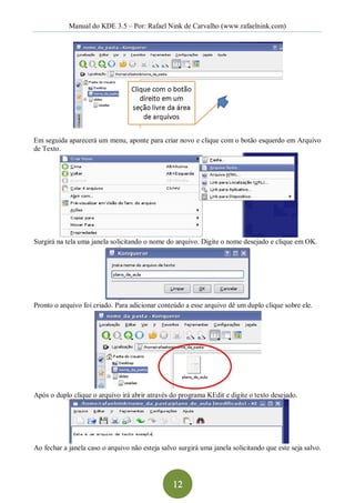 Manual do KDE 3.5 – Por: Rafael Nink de Carvalho (www.rafaelnink.com) 




Em seguida aparecerá um menu, aponte para criar novo e clique com o botão esquerdo em Arquivo 
de Texto. 




Surgirá na tela uma janela solicitando o nome do arquivo. Digite o nome desejado e clique em OK. 




Pronto o arquivo foi criado. Para adicionar conteúdo a esse arquivo dê um duplo clique sobre ele. 




Após o duplo clique o arquivo irá abrir através do programa KEdit e digite o texto desejado. 




Ao fechar a janela caso o arquivo não esteja salvo surgirá uma janela solicitando que este seja salvo.




                                                 12 
 