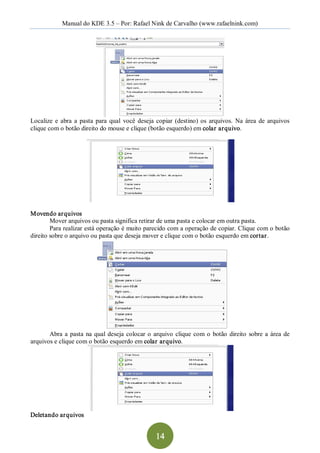 Manual do KDE 3.5 – Por: Rafael Nink de Carvalho (www.rafaelnink.com) 




Localize  e  abra  a  pasta  para  qual  você  deseja  copiar  (destino)  os  arquivos.  Na  área  de  arquivos 
clique com o botão direito do mouse e clique (botão esquerdo) em colar arquivo. 




Movendo arquivos 
        Mover arquivos ou pasta significa retirar de uma pasta e colocar em outra pasta. 
        Para realizar está operação é muito parecido com a operação de copiar. Clique com o botão 
direito sobre o arquivo ou pasta que deseja mover e clique com o botão esquerdo em cortar. 




       Abra  a  pasta  na  qual  deseja  colocar  o  arquivo  clique  com  o  botão  direito  sobre  a  área  de 
arquivos e clique com o botão esquerdo em colar arquivo. 




Deletando arquivos


                                                      14 
 