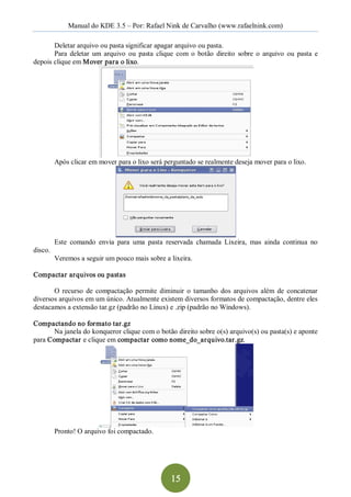 Manual do KDE 3.5 – Por: Rafael Nink de Carvalho (www.rafaelnink.com) 

       Deletar arquivo ou pasta significar apagar arquivo ou pasta. 
       Para  deletar  um  arquivo  ou  pasta  clique  com  o  botão  direito  sobre  o  arquivo  ou  pasta  e 
depois clique em Mover para o lixo. 




          Após clicar em mover para o lixo será perguntado se realmente deseja mover para o lixo. 




          Este  comando  envia  para  uma  pasta  reservada  chamada  Lixeira,  mas  ainda  continua  no 
disco. 
          Veremos a seguir um pouco mais sobre a lixeira. 

Compactar arquivos ou pastas 

       O  recurso  de  compactação  permite  diminuir  o  tamanho  dos  arquivos  além  de  concatenar 
diversos arquivos em um único. Atualmente existem diversos formatos de compactação, dentre eles 
destacamos a extensão tar.gz (padrão no Linux) e .zip (padrão no Windows). 

Compactando no formato tar.gz 
       Na janela do konqueror clique com o botão direito sobre o(s) arquivo(s) ou pasta(s) e aponte 
para Compactar e clique em compactar como nome_do_arquivo.tar.gz. 




          Pronto! O arquivo foi compactado.




                                                    15 
 
