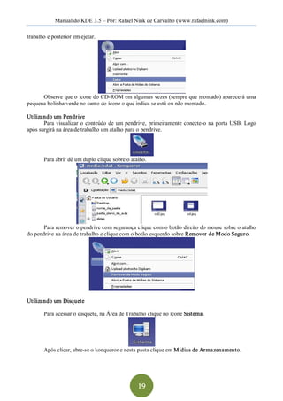 Manual do KDE 3.5 – Por: Rafael Nink de Carvalho (www.rafaelnink.com) 

trabalho e posterior em ejetar. 




      Observe que o ícone do CD­ROM em algumas vezes (sempre que montado) aparecerá uma 
pequena bolinha verde no canto do ícone o que indica se está ou não montado. 

Utilizando um Pendrive 
       Para  visualizar  o  conteúdo  de  um  pendrive,  primeiramente  conecte­o  na  porta  USB.  Logo 
após surgirá na área de trabalho um atalho para o pendrive. 




       Para abrir dê um duplo clique sobre o atalho. 




       Para remover o pendrive com segurança clique com o botão direito do mouse sobre o atalho 
do pendrive na área de trabalho e clique com o botão esquerdo sobre Remover de Modo Seguro. 




Utilizando um Disquete 

       Para acessar o disquete, na Área de Trabalho clique no ícone Sistema. 




       Após clicar, abre­se o konqueror e nesta pasta clique em Mídias de Armazenamento.




                                                  19 
 
