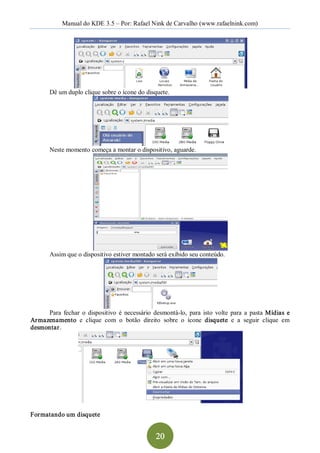 Manual do KDE 3.5 – Por: Rafael Nink de Carvalho (www.rafaelnink.com) 




        Dê um duplo clique sobre o ícone do disquete. 




        Neste momento começa a montar o dispositivo, aguarde. 




        Assim que o dispositivo estiver montado será exibido seu conteúdo. 




      Para  fechar  o  dispositivo  é  necessário  desmontá­lo,  para  isto  volte  para  a  pasta  Mídias  e 
Ar mazenamento  e  clique  com  o  botão  direito  sobre  o  ícone  disquete  e  a  seguir  clique  em 
desmontar. 




Formatando um disquete


                                                    20 
 