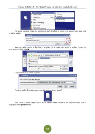Manual do KDE 3.5 – Por: Rafael Nink de Carvalho (www.rafaelnink.com) 




       Na  janela  seguinte clique  no ícone pasta para  localizar o arquivo ou a pasta para qual  será 
criado o atalho. 




       Navegue  pelas  pastas  e  localize  o  arquivo  ou  a  pasta  para  criar  o  atalho,  depois  de 
selecionado clique em OK. 




        Clique em OK na janela seguinte. 




        Pronto o atalho foi criado, agora que tal personalizar o ícone? 




       Para  trocar  o  ícone  clique  com  o  botão  direito  sobre  o  ícone  e  em  seguida  clique  com  o 
esquerdo sobre propriedade.




                                                     22 
 