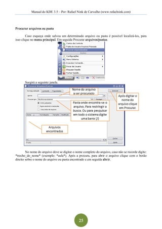 Manual do KDE 3.5 – Por: Rafael Nink de Carvalho (www.rafaelnink.com) 




Procurar arquivos ou pasta 

        Caso  esqueça  onde  salvou  um  determinado  arquivo  ou  pasta  é  possível  localizá­los,  para 
isso clique no menu principal. Em seguida Procurar arquivos/pastas. 




       Surgirá a seguinte janela. 




        No nome do arquivo deve se digitar o nome completo do arquivo, caso não se recorde digite: 
*trecho_do_nome*  (exemplo:  *aula*).  Após  a  procura,  para  abrir  o  arquivo  clique  com  o  botão 
direito sobre o nome do arquivo ou pasta encontrado e em seguida abrir.




                                                   25 
 