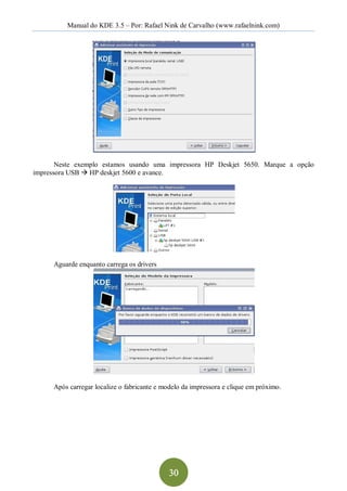 Manual do KDE 3.5 – Por: Rafael Nink de Carvalho (www.rafaelnink.com) 




       Neste  exemplo  estamos  usando  uma  impressora  HP  Deskjet  5650.  Marque  a  opção 
impressora USB à HP deskjet 5600 e avance. 




      Aguarde enquanto carrega os drivers 




      Após carregar localize o fabricante e modelo da impressora e clique em próximo.




                                              30 
 