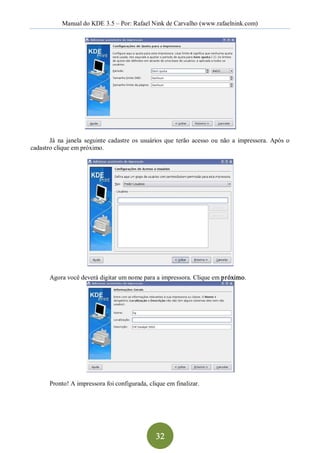Manual do KDE 3.5 – Por: Rafael Nink de Carvalho (www.rafaelnink.com) 




       Já  na  janela  seguinte  cadastre  os  usuários  que  terão  acesso  ou  não  a  impressora.  Após  o 
cadastro clique em próximo. 




        Agora você deverá digitar um nome para a impressora. Clique em próximo. 




        Pronto! A impressora foi configurada, clique em finalizar.




                                                    32 
 