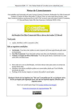 Manual do KDE 3.5 – Por: Rafael Nink de Carvalho (www.rafaelnink.com) 


                                 Notas de Licenciamento 
Este trabalho está licenciado sob uma Licença Creative Commons Atribuição­Uso Não­Comercial­ 
     Vedada a Criação de Obras Derivadas 2.5 Brasil. Para ver uma cópia desta licença, visite 
http://creativecommons.org/licenses/by­nc­nd/2.5/br/ ou envie uma carta para Creative Commons, 
               171 Second Street, Suite 300, San Francisco, California 94105, USA. 




        Atr ibuição­Uso Não­Comer cial­Não a obr as der ivadas 2.5 Br asil 

Você pode:

   ·    copiar, distribuir, exibir e executar a obra 

Sob as seguintes condições:

   ·  Atribuição. Você deve dar crédito ao autor original, da forma especificada pelo autor 
      ou licenciante.
   ·  Uso Não­Comercial. Você não pode utilizar esta obra com finalidades comerciais.
   ·  Vedada a Criação de Obras Derivadas. Você não pode alterar, transformar ou criar 
      outra obra com base nesta.



   ·  Para cada novo uso ou distribuição, você deve deixar claro para outros os termos da 
      licença desta obra.
   ·  Qualquer uma destas condições podem ser renunciadas, desde que Você obtenha 
      permissão do autor.
   ·  Nothing in this license impairs or restricts the author's moral rights. 



 Qualquer direito de uso legítimo (ou " fair use" ) concedido por lei, ou qualquer outro 
   direito protegido pela legislação local, não são em hipótese alguma afetados pelo 
                                     disposto acima. 

                Este é um sumário para leigos da Licença Jurídica (na íntegra). 

                         Termo de exoneração de responsabilidade




                                                    35 
 