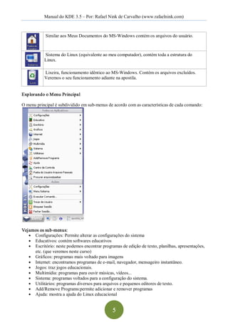 Manual do KDE 3.5 – Por: Rafael Nink de Carvalho (www.rafaelnink.com) 



            Similar aos Meus Documentos do MS­Windows contém os arquivos do usuário. 



            Sistema do Linux (equivalente ao meu computador), contém toda a estrutura do 
            Linux. 

            Lixeira, funcionamento idêntico ao MS­Windows. Contém os arquivos excluídos. 
            Veremos o seu funcionamento adiante na apostila. 


Explorando o Menu Principal 

O menu principal é subdividido em sub­menus de acordo com as características de cada comando: 




Vejamos os sub­menus: 
   ●  Configurações: Permite alterar as configurações do sistema 
   ●  Educativos: contém softwares educativos 
   ●  Escritório: neste podemos encontrar programas de edição de texto, planilhas, apresentações, 
      etc. (que veremos neste curso) 
   ●  Gráficos: programas mais voltado para imagens 
   ●  Internet: encontramos programas de e­mail, navegador, mensageiro instantâneo. 
   ●  Jogos: traz jogos educacionais. 
   ●  Multimídia: programas para ouvir músicas, vídeos... 
   ●  Sistema: programas voltados para a configuração do sistema. 
   ●  Utilitários: programas diversos para arquivos e pequenos editores de texto. 
   ●  Add/Remove Programs:permite adicionar e remover programas 
   ●  Ajuda: mostra a ajuda do Linux educacional



                                                5 
 