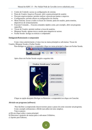 Manual do KDE 3.5 – Por: Rafael Nink de Carvalho (www.rafaelnink.com) 

   ●    Centro de Controle: acesso as configurações do sistema 
   ●    Pasta do Usuário Arquivos Pessoais: abrir a pasta principal do usuário 
   ●    Procurar arquivos/pastas: permite realizar a procura por pastas e arquivos. 
   ●    Configurações: permite alterar as configurações do sistema 
   ●    Menu Sistema: acesso a todos os locais do sistema: pasta do usuário, pasta remotas, 
        dispositivos de armazenamento. 
   ●    Executar Comando...: Executa comandos rápidos como, por exemplo, abrir um programa 
        específico. 
   ●    Trocar de Usuário: permite realizar a troca de usuários. 
   ●    Bloquear Sessão: apenas trava a sessão para ninguém ter acesso. 
   ●    Fechar Sessão: desliga ou reinicia o computador. 

Desligando/Reiniciando o computador  

       Como vimos anteriormente o Linux traz no menu principal os sub­menus: Trocar de 
Usuário, Bloquear Sessão e Fechar Sessão. 
       Para desligar ou reiniciar o computador clique no menu principal e clique em Fechar Sessão. 




        Após clicar em Fechar Sessão surgirá a seguinte tela: 




        Clique na opção desejada (Desligar ou Reiniciar o computador) ou clique em Cancelar. 

Abrindo um programa (software) 

        Para facilitar a compreensão descreveremos passo a passo de como executar um programa. 
       Como exemplo utilizaremos o KEdit (um editor de texto simples). 
       Veja os passos: 
a) Dê um clique sobre o menu principal; 
b) Direcione o ponteiro do mouse para o sub­menu Utilitários; 
c) Aponte para Editores;



                                                  6 
 