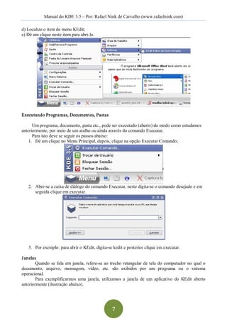 Manual do KDE 3.5 – Por: Rafael Nink de Carvalho (www.rafaelnink.com) 

d) Localize o item de menu KEdit; 
e) Dê um clique neste item para abri­lo. 




Executando Programas, Documentos, Pastas 

      Um programa, documento, pasta etc., pode ser executado (aberto) do modo como estudamos 
anteriormente, por meio de um atalho ou ainda através do comando Executar. 
      Para isto deve se seguir os passos abaixo: 
    1.  Dê um clique no Menu Principal, depois, clique na opção Executar Comando; 




    2.  Abre­se a caixa de diálogo do comando Executar, neste digita­se o comando desejado e em 
        seguida clique em executar. 




    3.  Por exemplo: para abrir o KEdit, digita­se kedit e posterior clique em executar. 

J anelas 
        Quando  se  fala  em  janela,  refere­se  ao  trecho  retangular  de  tela  do  computador  no  qual  o 
documento,  arquivo,  mensagem,  vídeo,  etc.  são  exibidos  por  um  programa  ou  o  sistema 
operacional. 
        Para  exemplificarmos  uma  janela,  utilizamos  a  janela  de  um  aplicativo  do  KEdit  aberto 
anteriormente (ilustração abaixo).




                                                      7 
 