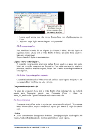 1- Logo a seguir aponte para criar novo e depois clique com o botão esquerdo em
      Pasta.
   2- Após essa etapa, digite o nome da pasta e clique em OK.

   3.2 Renomear arquivos

   Para modificar o nome de um arquivo já existente e salvo, deve-se seguir os
   seguintes passos. Clique com o botão direito do mouse em cima desse arquivo e
   logo após em renomear.
   Depois disso é só digitar o nome desejado.

Copiar, colar e cortar arquivos.
  O comando copiar permite criar uma réplica de um arquivo ou pasta para outro
  local, por exemplo, outra pasta ou dispositivo. Para copiar um arquivo, localize a
  pasta que contém o arquivo (origem), clique com o botão esquerdo para exibir os
  seus arquivos.

   4.1 Deletar (apagar) arquivos ou pastas

   Clicando novamente com o botão direito em cima do arquivo/pasta desejado, vá em
   Mover para Lixo. Confirme sua ação e pronto.

Compactando em formato .zip

Na janela do konqueror clique com o botão direito sobre o(s) arquivo(s) ou pasta(s),
aponte para Compactar, aponte para Compactar Como e clique em
nome_do_arquivo.zip. Figura 17- Compactando em formato .zip

5.1 Descompactando

   Descompactar significa, voltar o arquivo para o seu tamanho original. Clique com o
   botão direito sobre o arquivo compactado, aponte para Extrair e clique em extrair
   aqui.

Lixeira
A Lixeira é um elemento de segurança do Linux. Caso apague algum arquivo/pasta por
engano, você ainda pode acessar a lixeira e recuperar este arquivo/pasta.



Linux Educacional 3.0: Ambiente Gráfico KDE                                    10
 