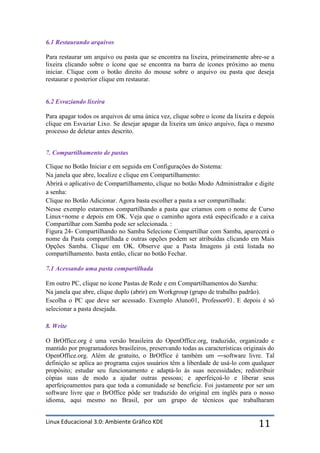 6.1 Restaurando arquivos

Para restaurar um arquivo ou pasta que se encontra na lixeira, primeiramente abre-se a
lixeira clicando sobre o ícone que se encontra na barra de ícones próximo ao menu
iniciar. Clique com o botão direito do mouse sobre o arquivo ou pasta que deseja
restaurar e posterior clique em restaurar.


6.2 Esvaziando lixeira

Para apagar todos os arquivos de uma única vez, clique sobre o ícone da lixeira e depois
clique em Esvaziar Lixo. Se desejar apagar da lixeira um único arquivo, faça o mesmo
processo de deletar antes descrito.


7. Compartilhamento de pastas

Clique no Botão Iniciar e em seguida em Configurações do Sistema:
Na janela que abre, localize e clique em Compartilhamento:
Abrirá o aplicativo de Compartilhamento, clique no botão Modo Administrador e digite
a senha:
Clique no Botão Adicionar. Agora basta escolher a pasta a ser compartilhada:
Nesse exemplo estaremos compartilhando a pasta que criamos com o nome de Curso
Linux+nome e depois em OK. Veja que o caminho agora está especificado e a caixa
Compartilhar com Samba pode ser selecionada. :
Figura 24- Compartilhando no Samba Selecione Compartilhar com Samba, aparecerá o
nome da Pasta compartilhada e outras opções podem ser atribuídas clicando em Mais
Opções Samba. Clique em OK. Observe que a Pasta Imagens já está listada no
compartilhamento. basta então, clicar no botão Fechar.

7.1 Acessando uma pasta compartilhada

Em outro PC, clique no ícone Pastas de Rede e em Compartilhamentos do Samba:
Na janela que abre, clique duplo (abrir) em Workgroup (grupo de trabalho padrão).
Escolha o PC que deve ser acessado. Exemplo Aluno01, Professor01. E depois é só
selecionar a pasta desejada.

8. Write

O BrOffice.org é uma versão brasileira do OpenOffice.org, traduzido, organizado e
mantido por programadores brasileiros, preservando todas as características originais do
OpenOffice.org. Além de gratuito, o BrOffice é também um ―software livre. Tal
definição se aplica ao programa cujos usuários têm a liberdade de usá-lo com qualquer
propósito; estudar seu funcionamento e adaptá-lo às suas necessidades; redistribuir
cópias suas de modo a ajudar outras pessoas; e aperfeiçoá-lo e liberar seus
aperfeiçoamentos para que toda a comunidade se beneficie. Foi justamente por ser um
software livre que o BrOffice pôde ser traduzido do original em inglês para o nosso
idioma, aqui mesmo no Brasil, por um grupo de técnicos que trabalharam


Linux Educacional 3.0: Ambiente Gráfico KDE                                      11
 