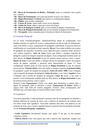 •03 – Barra de Ferramentas ou Botões - Principal: reúne os comandos mais usados
nos ―menus;
• 04 – Barra de Formatação: serve para dar formas ao texto e/ou objetos;
• 05 – Régua Horizontal e Vertical: para indicar as configurações página;
• 06 – Página: para receber a digitação;
• 07 – Cursor de Texto: indica onde o texto irá ser digitado;
• 08 – Limite de Texto: indica a área que o texto irá ocupar;
• 09 – Barra de Rolagem Vertical: para se movimentar na página verticalmente;
• 10 – Barra de Rolagem Horizontal: para se movimentar na página horizontalmente;
• 11 – Navegação: reúne comandos para se locomover dentro do documento.

8.1 Formatar Parágrafo

Vá no menu Formatar/parágrafo- alinhamentoNessa janela de configuração você
também encontra as opções de recuos e espaçamentos, na aba ao lado de alinhamento.
Aqui você define o recuo, espaçamento do parágrafo e entrelinhas. É possível observar
modificações no visualizador do lado esquerdo. Recuo: Essa seção trabalha com avanço
de parágrafo da esquerda e da direita, recuo específico para a primeira linha, inclusive
com valores negativos. Antes do texto: Caixa que define a margem esquerda do
parágrafo a partir da margem esquerda da página. Essa configuração também pode ser
feita através da Régua horizontal só que de maneira menos precisa, como a seguir:
Depois do texto: Caixa que define a margem direita do parágrafo a partir da margem
direita da página, seguindo o processo antes demonstrado na figura 57. Essa
configuração também pode ser feita através da Régua horizontal só que de maneira
menos precisa. Primeira linha: Caixa que define a margem esquerda da primeira linha
do parágrafo a partir da margem do parágrafo (Antes do texto). OBS. Caso a margem
seja à esquerda da margem do parágrafo (Antes do texto), o seu valor é negativo. Caso
a Margem seja à direita da margem do parágrafo (Antes do texto), o seu valor é
positivo. Essa configuração também pode ser feita através da Régua horizontal só que
de maneira menos precisa, como a seguir:
Primeira Linha Espaçamento: Utilize essa opção para determinar o espaço antes e
depois do parágrafo onde se encontra o cursor. Espaçamento de linhas: Define o
espaço entre cada linha do mesmo parágrafo. Existem várias configurações pré-
definidas que você pode optar ou mesmo definir outros valores.

8.2 Capitulares

Uma letra capitulada é tradicionalmente a primeira letra de um parágrafo em tamanho e
formato diferente do restante do texto, com o objetivo de destacá-la do conjunto para
um efeito visual mais agradável. Você pode capitular uma letra, uma palavra ou um
conjunto de texto, mas o usual é capitular apenas a primeira letra do parágrafo principal.
Vá em Formatar/Parágrafo- Capitulares.

• Exibir Capitulares Inicialmente marque essa opção. É ela que vai lhe permitir
visualizar o efeito.
 • Palavra Inteira Caso você queira que toda a palavra seja capitulada, marque essa

Linux Educacional 3.0: Ambiente Gráfico KDE                                        13
 