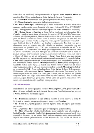 Para Salvar um arquivo aja da seguinte maneira. Clique no Menu Arquivo/ Salvar ou
pressione Ctrl + S, ou ainda clique no Botão Salvar da Barra de Ferramentas .
• 01 – Salvar Em: escolhemos o local que desejamos salvar o nosso arquivo;
• 02 – Nome do arquivo: nome a ser dado ao nosso arquivo;
• 03 – Salvar como tipo: a extensão que o nosso arquivo terá. Clicando nesta caixa
podemos escolher, entre outros formatos, o formato – Microsoft® Word ®97/2000/XP
(.doc) – esta opção fará com que o seu arquivo possa ser aberto no Office da Microsoft;
• 04 – Botões Salvar e Cancelar: o botão Salvar confirmará as informações. Já o
Cancelar cancela a operação de salvamento do arquivo. OBSERVAÇÃOÉ importante
salientar que alguma perda de formatação poderá ocorrer na abertura de um arquivo
feito no Writer e aberto no Word. Caso o arquivo não precise ou não deva ser
modificado por quem irá recebê-lo, clique no botão Exportar Diretamente como PDF –
sexto botão da Barra de Botões – ao finalizar o documento. Isto fará com que o
documento possa ser aberto, mas não editado em qualquer computador com um
visualizador de arquivos tipo .PDF, que praticamente acompanha os Cd‟ s de
impressoras, CD‟ s de revistas e etc. O BrOffice.org guarda o local do Cursor de Texto
no ato do salvamento. Isso quer dizer que, ao salvar um documento com o curso no
final do texto, ao abrir novamente o arquivo, o mesmo será aberto no ponto onde estava
o Cursor de Texto no ato do salvamento. • Salvar Como Esta é uma das maiores
dúvidas que existe por parte dos usuários de computadores em geral. O comando Salvar
Como aparece na primeira vez que salvamos um arquivo, pois o computador precisa de
três informações sobre o arquivo: o Local (Salvar em); o Nome (Nome do arquivo) e a
Extensão (Salvar como tipo). À medida que formos fazendo alterações em nosso
arquivo, devemos então ir salvando o mesmo usando o comando MenuArquivo/ Salvar
ou pressionando Ctrl + S, ou ainda clicando no Botão Salvar da Barra de ferramentas.
Utilizaremos então o comando Salvar Como quando desejarmos fazer uma cópia dos
nossos arquivos em um outro local como, por exemplo, em um disquete, ou quando
desejamos fazer uma cópia com outro nome ou outra extensão. Pois só com este
comando, depois de salvo, é que a Janela Salvar Como irá aparecer para darmos outro
nome, outra extensão ou outro local para o nosso arquivo.

8.8 Abrir um arquivo

Para abrirmos um arquivo podemos clicar no MenuArquivo/ Abrir, pressionar Ctrl +
O ou clicarmos no Botão Abrir da barra de ferramentas. Quando fizermos isto, surgirá
a Janela Abrir como mostrada a seguir:

• 01 – Examinar: escolhemos o local onde se encontra o nosso arquivo. O nome do
local onde se encontra o nosso arquivo deverá aparecer em Examinar;
• 02 – Nome do Arquivo: podemos também digitar o nome do arquivo que estamos
procurando;
• 03 – Arquivos do Tipo: escolhemos qual tipo de arquivo queremos abrir;
• 04 – Abrir e Cancelar: o botão Abrir abrirá o arquivo após ter sido selecionado e o
botão Cancelar, cancelará a Janela Abrir. Importante:Quando temos arquivos de tipos
(extensões) diferentes em um mesmo local, podemos demorar muito procurando pelo
arquivo em questão principalmente se em Arquivos do Tipo estiver em Todos os


Linux Educacional 3.0: Ambiente Gráfico KDE                                     15
 