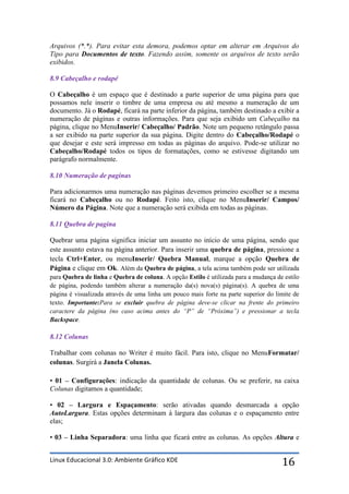 Arquivos (*.*). Para evitar esta demora, podemos optar em alterar em Arquivos do
Tipo para Documentos de texto. Fazendo assim, somente os arquivos de texto serão
exibidos.

8.9 Cabeçalho e rodapé

O Cabeçalho é um espaço que é destinado a parte superior de uma página para que
possamos nele inserir o timbre de uma empresa ou até mesmo a numeração de um
documento. Já o Rodapé, ficará na parte inferior da página, também destinado a exibir a
numeração de páginas e outras informações. Para que seja exibido um Cabeçalho na
página, clique no MenuInserir/ Cabeçalho/ Padrão. Note um pequeno retângulo passa
a ser exibido na parte superior da sua página. Digite dentro do Cabeçalho/Rodapé o
que desejar e este será impresso em todas as páginas do arquivo. Pode-se utilizar no
Cabeçalho/Rodapé todos os tipos de formatações, como se estivesse digitando um
parágrafo normalmente.

8.10 Numeração de paginas

Para adicionarmos uma numeração nas páginas devemos primeiro escolher se a mesma
ficará no Cabeçalho ou no Rodapé. Feito isto, clique no MenuInserir/ Campos/
Número da Página. Note que a numeração será exibida em todas as páginas.

8.11 Quebra de pagina

Quebrar uma página significa iniciar um assunto no início de uma página, sendo que
este assunto estava na página anterior. Para inserir uma quebra de página, pressione a
tecla Ctrl+Enter, ou menuInserir/ Quebra Manual, marque a opção Quebra de
Página e clique em Ok. Além da Quebra de página, a tela acima também pode ser utilizada
para Quebra de linha e Quebra de coluna. A opção Estilo é utilizada para a mudança de estilo
de página, podendo também alterar a numeração da(s) nova(s) página(s). A quebra de uma
página é visualizada através de uma linha um pouco mais forte na parte superior do limite de
texto. Importante:Para se excluir quebra de página deve-se clicar na frente do primeiro
caractere da página (no caso acima antes do “P” de “Próxima”) e pressionar a tecla
Backspace.

8.12 Colunas

Trabalhar com colunas no Writer é muito fácil. Para isto, clique no MenuFormatar/
colunas. Surgirá a Janela Colunas.

• 01 – Configurações: indicação da quantidade de colunas. Ou se preferir, na caixa
Colunas digitamos a quantidade;

• 02 – Largura e Espaçamento: serão ativadas quando desmarcada a opção
AutoLargura. Estas opções determinam à largura das colunas e o espaçamento entre
elas;

• 03 – Linha Separadora: uma linha que ficará entre as colunas. As opções Altura e


Linux Educacional 3.0: Ambiente Gráfico KDE                                          16
 