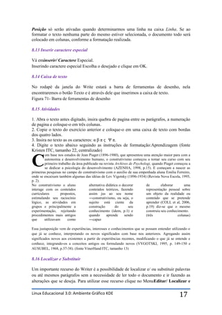 Posição só serão ativadas quando determinarmos uma linha na caixa Linha. Se ao
formatar o texto nenhuma parte do mesmo estiver selecionada, o documento todo será
colocado em colunas, conforme a formatação realizada.

8.13 Inserir caractere especial

Vá eminserir/ Caractere Especial.
Inserindo caractere especial Escolha o desejado e clique em OK.

8.14 Caixa de texto

No rodapé da janela do Write estará a barra de ferramentas de desenho, nela
encontraremos o botão Texto e é através dele que inserimos a caixa de texto.
Figura 71- Barra de ferramentas de desenho

8.15 Atividades

1. Abra o texto antes digitado, insira quebra de pagina entre os parágrafos, a numeração
de pagina e coloque-o em três colunas.
2. Copie o texto do exercício anterior e coloque-o em uma caixa de texto com bordas
dos quatro lados.
3. Insira no texto as os caracteres: α β π ϛ Ψ π.
4. Digite o texto abaixo seguindo as instruções de formatação:Aprendizagem (fonte
Kristen ITC, tamanho 22, centralizado)
         om base nos estudos de Jean Piaget (1896-1980), que apresentou uma atenção maior para com a

C        autonomia e desenvolvimento humano, o construtivismo começou a tomar seu curso com seu
         primeiro trabalho da área publicado na revista Archives de Psychologi, quando Piaget começou a
         se dedicar a psicologia do desenvolvimento (AZENHA, 1998, p.15). E começam a nascer as
primeiras pesquisas no campo do construtivismo com o auxilio de sua empenhada aluna Emilia Ferreiro,
onde se encaixam também algumas das idéias de Lev Vigotsky (1896-1934) (Revista Nova Escola, 1995,
p. 2).
No construtivismo o aluno             alternativa didática o decorar        de        elaborar      uma
interage com os conteúdos             conteúdos teóricos, fazendo           representação pessoal sobre
curriculares        propostos,        assim jus ao seu nome                 um objeto da realidade ou
estimulando seu raciocínio            ―construtivismo, ou seja, o           conteúdo que se pretende
lógico, as atividades em              sujeito está ciente da                aprender (COLL et al, 2006,
grupos e principalmente a             construção        do       seu        p.19) diz-se que o mesmo
experimentação, rejeitando            conhecimento (idem, p.1) e            construiu seu conhecimento.
procedimentos mais antigos            quando      aprende     sendo         (três               colunas)
que      utilizavam     como          ―capaz

Essa justaposição vem de experiências, interesses e conhecimentos que se possam entender utilizando o
que já se conhece, interpretando os novos significados com base nos anteriores. Agregando assim
significados novos aos existentes a partir de experiências recentes, modificando o que já se entende e
conhece, integrando-os a conceitos antigos ou formulando novos (VYGOTSKI, 1995, p. 149-150 e
AUSUBEL, 1968, p.37-38). (fonte VinerHand ITC, tamanho 13)

8.16 Localizar e Substituir

Um importante recurso do Writer é a possibilidade de localizar e/ ou substituir palavras
ou até mesmos parágrafos sem a necessidade de ler todo o documento e ir fazendo as
alterações que se deseja. Para utilizar esse recurso clique no MenuEditar/ Localizar e

Linux Educacional 3.0: Ambiente Gráfico KDE                                                     17
 