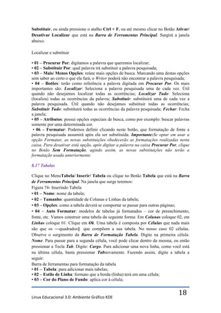 Substituir, ou ainda pressione o atalho Ctrl + F, ou até mesmo clicar no Botão Ativar/
Desativar Localizar que está na Barra de Ferramentas Principal. Surgirá a janela
abaixo:

Localizar e substituir

• 01 – Procurar Por: digitamos a palavra que queremos localizar;
• 02 – Substituir Por: qual palavra irá substituir a palavra pesquisada;
• 03 – Mais/ Menos Opções: reúne mais opções de busca. Marcando uma destas opções
sem saber ao certo o que ela fará, o Writer poderá não encontrar a palavra pesquisada;
• 04 – Botões: terão como referência a palavra digitada em Procurar Por. Os mais
importantes são: Localizar: Seleciona a palavra pesquisada uma de cada vez. Útil
quando não desejamos localizar todas as ocorrências; Localizar Tudo: Seleciona
(localiza) todas as ocorrências da palavra; Substituir: substituirá uma de cada vez a
palavra pesquisada. Útil quando não desejamos substituir todas as ocorrências;
Substituir Tudo: substituirá todas as ocorrências da palavra pesquisada; Fechar: Fecha
a janela;
• 05 – Atributos: possui opções especiais de busca, como por exemplo: buscar palavras
somente por uma determinada cor.
 • 06 – Formatar: Podemos definir clicando neste botão, que formatação de fonte a
palavra pesquisada assumirá após ela ser substituída. Importante:Se optar em usar a
opção Formatar, as novas substituições obedecerão as formatações realizadas nesta
caixa. Para desativar está opção, após digitar a palavra na caixa Procurar Por, clique
no Botão Sem Formatação, agindo assim, as novas substituições não terão a
formatação usada anteriormente.

8.17 Tabelas

Clique no MenuTabela/ Inserir/ Tabela ou clique no Botão Tabela que está na Barra
de Ferramentas Principal. Na janela que surge teremos:
Figura 74- Inserindo Tabela
• 01 – Nome: nome da tabela;
• 02 – Tamanho: quantidade de Colunas e Linhas da tabela;
• 03 – Opções: como a tabela deverá se comportar se passar para outras páginas;
• 04 – Auto Formatar: modelos de tabelas já formatados – cor de preenchimento,
fonte, etc. Vamos construir uma tabela da seguinte forma: Em Colunas coloque 02, em
Linhas coloque 01. Clique em Ok. Uma tabela é composta por Células que nada mais
são que os ―quadrados‖ que compõem a sua tabela. No nosso caso 02 células.
Observe o surgimento da Barra de Formatação Tabela. Digite na primeira célula:
Nome. Para passar para a segunda célula, você pode clicar dentro da mesma, ou então
pressionar a Tecla Tab. Digite: Cargo. Para adicionar uma nova linha, como você está
na última célula, basta pressionar Tabnovamente. Fazendo assim, digite a tabela a
seguir:
Barra de ferramentas para formatação da tabela
• 01 – Tabela: para adicionar mais tabelas;
• 02 – Estilo de Linha: formato que a borda (linha) terá em uma célula;
• 03 – Cor do Plano de Fundo: aplica cor à célula;


Linux Educacional 3.0: Ambiente Gráfico KDE
                                                                                18
 
