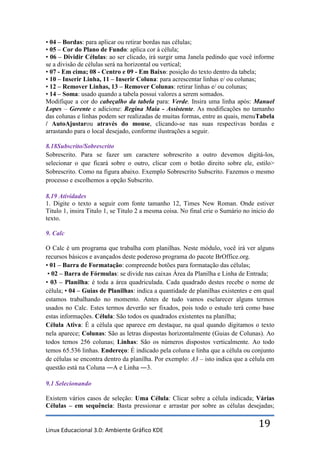 • 04 – Bordas: para aplicar ou retirar bordas nas células;
• 05 – Cor do Plano de Fundo: aplica cor à célula;
• 06 – Dividir Células: ao ser clicado, irá surgir uma Janela pedindo que você informe
se a divisão de células será na horizontal ou vertical;
• 07 - Em cima; 08 - Centro e 09 - Em Baixo: posição do texto dentro da tabela;
• 10 – Inserir Linha, 11 – Inserir Coluna: para acrescentar linhas e/ ou colunas;
• 12 – Remover Linhas, 13 – Remover Colunas: retirar linhas e/ ou colunas;
• 14 – Soma: usado quando a tabela possui valores a serem somados.
Modifique a cor do cabeçalho da tabela para: Verde. Insira uma linha após: Manuel
Lopes – Gerente e adicione: Regina Maia - Assistente. As modificações no tamanho
das colunas e linhas podem ser realizadas de muitas formas, entre as quais, menuTabela
/ AutoAjustarou através do mouse, clicando-se nas suas respectivas bordas e
arrastando para o local desejado, conforme ilustrações a seguir.

8.18Subscrito/Sobrescrito
Sobrescrito. Para se fazer um caractere sobrescrito a outro devemos digitá-los,
selecionar o que ficará sobre o outro, clicar com o botão direito sobre ele, estilo>
Sobrescrito. Como na figura abaixo. Exemplo Sobrescrito Subscrito. Fazemos o mesmo
processo e escolhemos a opção Subscrito.

8.19 Atividades
1. Digite o texto a seguir com fonte tamanho 12, Times New Roman. Onde estiver
Titulo 1, insira Titulo 1, se Titulo 2 a mesma coisa. No final crie o Sumário no inicio do
texto.

9. Calc

O Calc é um programa que trabalha com planilhas. Neste módulo, você irá ver alguns
recursos básicos e avançados deste poderoso programa do pacote BrOffice.org.
• 01 – Barra de Formatação: compreende botões para formatação das células;
 • 02 – Barra de Fórmulas: se divide nas caixas Área da Planilha e Linha de Entrada;
• 03 – Planilha: é toda a área quadriculada. Cada quadrado destes recebe o nome de
célula; • 04 – Guias de Planilhas: indica a quantidade de planilhas existentes e em qual
estamos trabalhando no momento. Antes de tudo vamos esclarecer alguns termos
usados no Calc. Estes termos deverão ser fixados, pois todo o estudo terá como base
estas informações. Célula: São todos os quadrados existentes na planilha;
Célula Ativa: É a célula que aparece em destaque, na qual quando digitamos o texto
nela aparece; Colunas: São as letras dispostas horizontalmente (Guias de Colunas). Ao
todos temos 256 colunas; Linhas: São os números dispostos verticalmente. Ao todo
temos 65.536 linhas. Endereço: É indicado pela coluna e linha que a célula ou conjunto
de células se encontra dentro da planilha. Por exemplo: A3 – isto indica que a célula em
questão está na Coluna ―A e Linha ―3.

9.1 Selecionando

Existem vários casos de seleção: Uma Célula: Clicar sobre a célula indicada; Várias
Células – em sequência: Basta pressionar e arrastar por sobre as células desejadas;


Linux Educacional 3.0: Ambiente Gráfico KDE
                                                                                   19
 