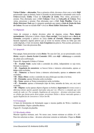 Várias Células – alternadas: Para a primeira célula, devemos clicar com a tecla Shift
pressionada e para as demais, basta ir clicando ou pressionando e arrastando com a tecla
Ctrlpressionada; Linha: Clicar no Cabeçalho de Linha. Para várias, pressionar e
arrastar. Para alternadas usar o Ctrl; Colunas: Clicar no Cabeçalho de Coluna. Para
várias, pressionar e arrastar. Para alternadas usar o Ctrl; Toda Planilha: Clicar no
Botão Selecionar Tudo que é o pequeno quadrado que separa a Guia de Linha da Guia
de Coluna. Ou usar no teclado Ctrl + A ou no Menu Editar/ Selecionar Tudo.

9.2 Digitando

Antes de começar a digitar devemos saber de algumas coisas: Para digitar
normalmente: Selecione a célula e digite; Para corrigir: Você poderá usar a Barra de
Fórmulas corrigindo a palavra na caixa Linha de Entrada; Palavras repetidas:
Quando digitamos alguma palavra que já existe na mesma coluna ou linha que está
sendo digitada, o Calc irá mostrar Auto-Completaresta palavra. Para aceitar, pressione a
tecla Enter. Caso não pressione Esc.

9.3 Apagando

Para apagar, basta pressionar a tecla Delete. No caso do Calc, ao ser pressionado a tecla
Delete, surgirá a Janela Excluir Conteúdo. OBS: com shift + deleteapaga o conteúdo
da célula sem confirmação.
Figura 80- Apagando Células e Colunas
• 01 – Excluir Tudo: exclui todo o conteúdo da célula, independente se seja texto,
fórmula ou número;
• 02 – Sequência de caracteres: se houver letras e números selecionados, apenas as
letras serão excluídas;
• 03 – Números: se houver letras e números selecionados, apenas os números serão
excluídos;
• 04 – Data e Hora: exclui o conteúdo de uma célula que usa data e/ou hora;
• 05 – Fórmulas: apenas fórmulas serão excluídas;
• 06 – Notas: apenas as Notas (comentários) serão excluídas;
• 07 – Formatos: apenas a formatação (tipo de letra, tamanho de letra, cor, etc.) será
excluída;
• 08 – Objetos: exclui apenas objetos (figuras ou botões). Importante:Só iremos notar a
diferença destas opções quando marcadas uma por vez. Observe o comando que será
usado de cada vez. Por exemplo, Seqüências de caracteres – devemos selecionar todas
as células que fazem parte deste grupo, pressionar Delete e deixar marcada apenas a
opção Seqüências de caracteres e clicar em Ok.

9.4 Formatação
A barra de ferramentas de formatação segue o mesmo padrão do Write e também as
funcionalidades. Digite a planilha abaixo.
Figura 81- Exemplo de planilha

9.5 Mesclando células
Mesclar significa misturar, unir. No nosso caso, iremos misturar as células A1 e B1.
Para isto selecione as duas – devemos selecionar somente as indicadas. Clique no Botão



Linux Educacional 3.0: Ambiente Gráfico KDE
                                                                                  20
 