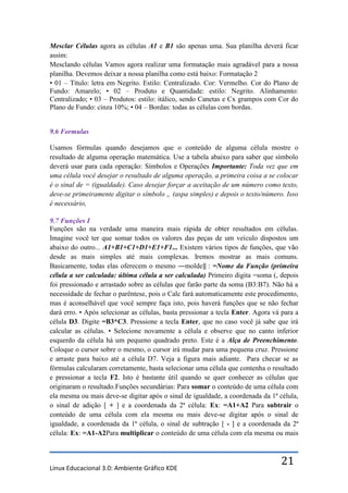 Mesclar Células agora as células A1 e B1 são apenas uma. Sua planilha deverá ficar
assim:
Mesclando células Vamos agora realizar uma formatação mais agradável para a nossa
planilha. Devemos deixar a nossa planilha como está baixo: Formatação 2
• 01 – Título: letra em Negrito. Estilo: Centralizado. Cor: Vermelho. Cor do Plano de
Fundo: Amarelo; • 02 – Produto e Quantidade: estilo: Negrito. Alinhamento:
Centralizado; • 03 – Produtos: estilo: itálico, sendo Canetas e Cx grampos com Cor do
Plano de Fundo: cinza 10%; • 04 – Bordas: todas as células com bordas.


9.6 Formulas

Usamos fórmulas quando desejamos que o conteúdo de alguma célula mostre o
resultado de alguma operação matemática. Use a tabela abaixo para saber que símbolo
deverá usar para cada operação: Símbolos e Operações Importante: Toda vez que em
uma célula você desejar o resultado de alguma operação, a primeira coisa a se colocar
é o sinal de = (igualdade). Caso desejar forçar a aceitação de um número como texto,
deve-se primeiramente digitar o símbolo „ (aspa simples) e depois o texto/número. Isso
é necessário,

9.7 Funções I
Funções são na verdade uma maneira mais rápida de obter resultados em células.
Imagine você ter que somar todos os valores das peças de um veículo dispostos um
abaixo do outro... A1+B1+C1+D1+E1+F1... Existem vários tipos de funções, que vão
desde as mais simples até mais complexas. Iremos mostrar as mais comuns.
Basicamente, todas elas oferecem o mesmo ―molde‖ : =Nome da Função (primeira
célula a ser calculada: última célula a ser calculada) Primeiro digita =soma (, depois
foi pressionado e arrastado sobre as células que farão parte da soma (B3:B7). Não há a
necessidade de fechar o parêntese, pois o Calc fará automaticamente este procedimento,
mas é aconselhável que você sempre faça isto, pois haverá funções que se não fechar
dará erro. • Após selecionar as células, basta pressionar a tecla Enter. Agora vá para a
célula D3. Digite =B3*C3. Pressione a tecla Enter, que no caso você já sabe que irá
calcular as células. • Selecione novamente a célula e observe que no canto inferior
esquerdo da célula há um pequeno quadrado preto. Este é a Alça de Preenchimento.
Coloque o cursor sobre o mesmo, o cursor irá mudar para uma pequena cruz. Pressione
e arraste para baixo até a célula D7. Veja a figura mais adiante. Para checar se as
fórmulas calcularam corretamente, basta selecionar uma célula que contenha o resultado
e pressionar a tecla F2. Isto é bastante útil quando se quer conhecer as células que
originaram o resultado.Funções secundárias: Para somar o conteúdo de uma célula com
ela mesma ou mais deve-se digitar após o sinal de igualdade, a coordenada da 1ª célula,
o sinal de adição [ + ] e a coordenada da 2ª célula: Ex: =A1+A2 Para subtrair o
conteúdo de uma célula com ela mesma ou mais deve-se digitar após o sinal de
igualdade, a coordenada da 1ª célula, o sinal de subtração [ - ] e a coordenada da 2ª
célula: Ex: =A1-A2Para multiplicar o conteúdo de uma célula com ela mesma ou mais



Linux Educacional 3.0: Ambiente Gráfico KDE
                                                                                 21
 
