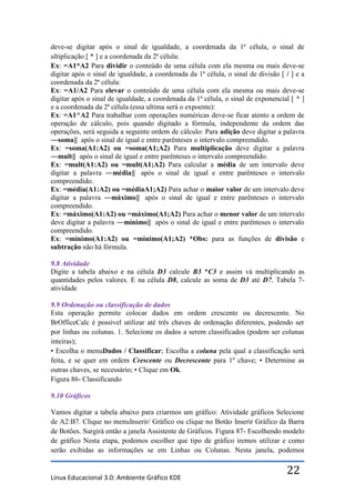 deve-se digitar após o sinal de igualdade, a coordenada da 1ª célula, o sinal de
ultiplicação [ * ] e a coordenada da 2ª célula:
Ex: =A1*A2 Para dividir o conteúdo de uma célula com ela mesma ou mais deve-se
digitar após o sinal de igualdade, a coordenada da 1ª célula, o sinal de divisão [ / ] e a
coordenada da 2ª célula:
Ex: =A1/A2 Para elevar o conteúdo de uma célula com ela mesma ou mais deve-se
digitar após o sinal de igualdade, a coordenada da 1ª célula, o sinal de exponencial [ ^ ]
e a coordenada da 2ª célula (essa ultima será o expoente):
Ex: =A1^A2 Para trabalhar com operações numéricas deve-se ficar atento a ordem de
operação de cálculo, pois quando digitado a fórmula, independente da ordem das
operações, será seguida a seguinte ordem de cálculo: Para adição deve digitar a palavra
―soma‖ após o sinal de igual e entre parênteses o intervalo compreendido.
Ex: =soma(A1:A2) ou =soma(A1;A2) Para multiplicação deve digitar a palavra
―mult‖ após o sinal de igual e entre parênteses o intervalo compreendido.
Ex: =mult(A1:A2) ou =mult(A1;A2) Para calcular a média de um intervalo deve
digitar a palavra ―média‖ após o sinal de igual e entre parênteses o intervalo
compreendido.
Ex: =média(A1:A2) ou =médiaA1;A2) Para achar o maior valor de um intervalo deve
digitar a palavra ―máximo‖ após o sinal de igual e entre parênteses o intervalo
compreendido.
Ex: =máximo(A1:A2) ou =máximo(A1;A2) Para achar o menor valor de um intervalo
deve digitar a palavra ―mínimo‖ após o sinal de igual e entre parênteses o intervalo
compreendido.
Ex: =mínimo(A1:A2) ou =mínimo(A1;A2) *Obs: para as funções de divisão e
subtração não há fórmula.

9.8 Atividade
Digite a tabela abaixo e na célula D3 calcule B3 *C3 e assim vá multiplicando as
quantidades pelos valores. E na célula D8, calcule as soma de D3 até D7. Tabela 7-
atividade

9.9 Ordenação ou classificação de dados
Esta operação permite colocar dados em ordem crescente ou decrescente. No
BrOfficeCalc é possível utilizar até três chaves de ordenação diferentes, podendo ser
por linhas ou colunas. 1. Selecione os dados a serem classificados (podem ser colunas
inteiras);
• Escolha o menuDados / Classificar; Escolha a coluna pela qual a classificação será
feita, e se quer em ordem Crescente ou Decrescente para 1º chave; • Determine as
outras chaves, se necessário; • Clique em Ok.
Figura 86- Classificando

9.10 Gráficos

Vamos digitar a tabela abaixo para criarmos um gráfico: Atividade gráficos Selecione
de A2:B7. Clique no menuInserir/ Gráfico ou clique no Botão Inserir Gráfico da Barra
de Botões. Surgirá então a janela Assistente de Gráficos. Figura 87- Escolhendo modelo
de gráfico Nesta etapa, podemos escolher que tipo de gráfico iremos utilizar e como
serão exibidas as informações se em Linhas ou Colunas. Nesta janela, podemos


Linux Educacional 3.0: Ambiente Gráfico KDE
                                                                                   22
 