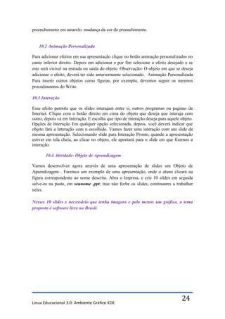 preenchimento em amarelo. mudança da cor do preenchimento.


   10.2 Animação Personalizada

Para adicionar efeitos em sua apresentação clique no botão animação personalizados no
canto inferior direito. Depois em adicionar e por fim selecione o efeito desejado e se
este será visível na entrada ou saída do objeto. Observação- O objeto em que se deseja
adicionar o efeito, deverá ter sido anteriormente selecionado. Animação Personalizada
Para inserir outros objetos como figuras, por exemplo, devemos seguir os mesmos
procedimentos do Write.

10.3 Interação

Esse efeito permite que os slides interajam entre si, outros programas ou paginas da
Internet. Clique com o botão direito em cima do objeto que deseja que interaja com
outro, depois vá em Interação. E escolha que tipo de interação deseja para aquele objeto.
Opções de Interação Em qualquer opção selecionada, depois, você deverá indicar que
objeto fará a Interação com o escolhido. Vamos fazer uma interação com um slide da
mesma apresentação. Selecionando slide para Interação Pronto, quando a apresentação
estiver em tela cheia, ao clicar no objeto, ele apontará para o slide em que fizemos a
interação.

       10.4 Atividade- Objeto de Aprendizagem

Vamos desenvolver agora através de uma apresentação de slides um Objeto de
Aprendizagem . Faremos um exemplo de uma apresentação, onde o aluno clicará na
figura correspondente ao nome descrito. Abra o Impress, e crie 10 slides em seguida
salve-os na pasta, em seunome .ppt, mas não feche os slides, continuares a trabalhar
neles.

Nesses 10 slides e necessário que tenha imagens e pelo menos um gráfico, o tema
proposto é software livre no Brasil.




Linux Educacional 3.0: Ambiente Gráfico KDE
                                                                                  24
 