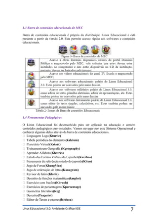 1.3 Barra de conteúdos educacionais do MEC

Barra de conteúdos educacionais é própria da distribuição Linux Educacional e está
presente a partir da versão 2.0. Esta permite acesso rápido aos softwares e conteúdos
educacionais.




1.4 Ferramentas Pedagógicas

O Linux Educacional foi desenvolvido para ser aplicado na educação e contém
conteúdos pedagógicos pré-instalados. Vamos navegar por esse Sistema Operacional e
conhecer algumas delas através da barra de conteúdos educacionais.
 Linguagem Logo (Kturtle)
 Tabela periódica do elementos (kalzium)
 Planetário Virtual (Kstars)
 Treinamentoem Geografia (Kgeography)
 Aprender Alfabeto (Klettres)
 Estudo das Formas Verbais do Espanhol (Kverbos)
 Ferramenta de referência/estudo do japonês (Kiten)
 Jogo de Forca(KhangMan)
 Jogo de ordenação de letras (Kanagram)
 Revisor de latim (Klatin)
 Desenho de funções matemáticas (kmplot)
 Exercício com frações (Kbruch)
 Exercícios de porcentagens (Kpercentage)
 Geometria Interativa(Klg)
 Desenho(Tuxpaint)
 Editor de Testes e exames (Keduca)

Linux Educacional 3.0: Ambiente Gráfico KDE                                      7
 