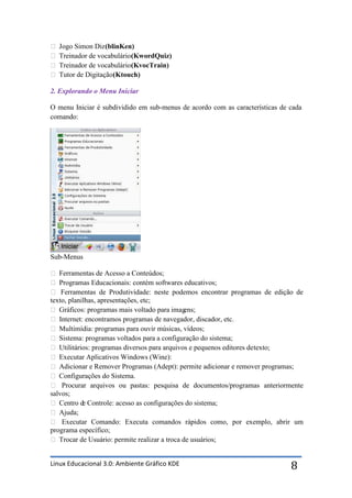  Jogo Simon Diz (blinKen)
 Treinador de vocabulário (KwordQuiz)
 Treinador de vocabulário (KvocTrain)
 Tutor de Digitação (Ktouch)

2. Explorando o Menu Iniciar

O menu Iniciar é subdividido em sub-menus de acordo com as características de cada
comando:




Sub-Menus

 Ferramentas de Acesso a Conteúdos;
 Programas Educacionais: contém softwares educativos;
 Ferramentas de Produtividade: neste podemos encontrar programas de edição de
texto, planilhas, apresentações, etc;
 Gráficos: programas mais voltado para imag   ens;
 Internet: encontramos programas de navegador, discador, etc.
 Multimídia: programas para ouvir músicas, vídeos;
 Sistema: programas voltados para a configuração do sistema;
 Utilitários: programas diversos para arquivos e pequenos editores de texto;
 Executar Aplicativos Windows (Wine):
 Adicionar e Remover Programas (Adept): permite adicionar e remover programas;
 Configurações do Sistema.
 Procurar arquivos ou pastas: pesquisa de documentos/programas anteriormente
salvos;
 Centro d Controle: acesso as configurações do sistema;
            e
 Ajuda;
 Executar Comando: Executa comandos rápidos como, por exemplo, abrir um
programa específico;
 Trocar de Usuário: permite realizar a troca de usuários;


Linux Educacional 3.0: Ambiente Gráfico KDE                                   8
 