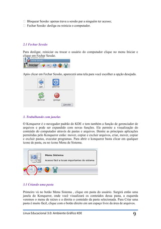  Bloquear Sessão: apenas trava a sessão par a ninguém ter acesso;
 Fechar Sessão: desliga ou reinicia o computador.




2.1 Fechar Sessão

Para desligar, reiniciar ou trocar o usuário do computador clique no menu Iniciar e
clique em Fechar Sessão.




Após clicar em Fechar Sessão, aparecerá uma tela para você escolher a opção desejada.




3. Trabalhando com janelas

O Konqueror é o navegador padrão do KDE e tem também a função de gerenciador de
arquivos e pode ser expandido com novas funções. Ele permite a visualização do
conteúdo do computador através de pastas e arquivos. Dentre as principais aplicações
permitidas pelo Konqueror estão: mover, copiar e excluir arquivos, criar, mover, copiar
e excluir pastas, executar programas. Para abrir o konqueror basta clicar em qualquer
ícone de pasta, ou no ícone Menu de Sistema.




3.1 Criando uma pasta

Primeiro vá no botão Menu Sistema , clique em pasta do usuário. Surgirá então uma
janela do Konqueror, onde você visualizará os conteúdos dessa pasta, a esquerda
veremos o menu de raízes e a direita o conteúdo da pasta selecionada. Para Criar uma
pasta é muito fácil, clique com o botão direito em um espaço livre da área de arquivos.


Linux Educacional 3.0: Ambiente Gráfico KDE                                        9
 