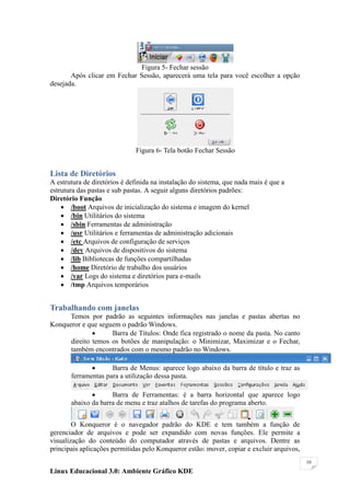 Figura 5- Fechar sessão
       Após clicar em Fechar Sessão, aparecerá uma tela para você escolher a opção
desejada.




                              Figura 6- Tela botão Fechar Sessão


Lista de Diretórios
A estrutura de diretórios é definida na instalação do sistema, que nada mais é que a
estrutura das pastas e sub pastas. A seguir alguns diretórios padrões:
Diretório Função
     /boot Arquivos de inicialização do sistema e imagem do kernel
     /bin Utilitários do sistema
     /sbin Ferramentas de administração
     /usr Utilitários e ferramentas de administração adicionais
     /etc Arquivos de configuração de serviços
     /dev Arquivos de dispositivos do sistema
     /lib Bibliotecas de funções compartilhadas
     /home Diretório de trabalho dos usuários
     /var Logs do sistema e diretórios para e-mails
     /tmp Arquivos temporários


Trabalhando com janelas
      Temos por padrão as seguintes informações nas janelas e pastas abertas no
Konqueror e que seguem o padrão Windows.
                   Barra de Títulos: Onde fica registrado o nome da pasta. No canto
      direito temos os botões de manipulação: o Minimizar, Maximizar e o Fechar,
      também encontrados com o mesmo padrão no Windows.

                    Barra de Menus: aparece logo abaixo da barra de título e traz as
       ferramentas para a utilização dessa pasta.

                    Barra de Ferramentas: é a barra horizontal que aparece logo
       abaixo da barra de menu e traz atalhos de tarefas do programa aberto.


        O Konqueror é o navegador padrão do KDE e tem também a função de
gerenciador de arquivos e pode ser expandido com novas funções. Ele permite a
visualização do conteúdo do computador através de pastas e arquivos. Dentre as
principais aplicações permitidas pelo Konqueror estão: mover, copiar e excluir arquivos,
                                                                                           10

Linux Educacional 3.0: Ambiente Gráfico KDE
 