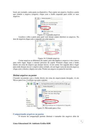 local, por exemplo, outra pasta ou dispositivo. Para copiar um arquivo, localize a pasta
que contém o arquivo (origem), clique com o botão esquerdo para exibir os seus
arquivos.




                                 Figura 13- Copiando arquivos
       Localize e abra a pasta para qual você deseja copiar (destino) os arquivos. Na
área de arquivos clique com o esquerdo em colar arquivo.




                                  Figura 14- Colando arquivos
        Cortar arquivos se diferencia do copiar, pois não duplica o arquivo e sim o move
para outro lugar. Segue o mesmo processo do copiar. Primeiro clique com o botão
direito em cima do arquivo que desejar mover, vá em cortar. Em seguida abra o lugar
para onde desejas mover o arquivo antes cortado, em um lugar vazio da área de arquivos
clique com o direito e depois em colar. Pronto seu arquivo ou pasta foi movido.


Deletar arquivos ou pastas
Clicando novamente com o botão direito em cima do arquivo/pasta desejado, vá em
Mover para Lixo. Confirme sua ação e pronto.




                               Figura 15- Movendo para o lixo


Compactando arquivos ou pastas
       O recurso de compactação permite diminuir o tamanho dos arquivos além de

                                                                                           13

Linux Educacional 3.0: Ambiente Gráfico KDE
 
