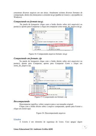 concatenar diversos arquivos em um único. Atualmente existem diversos formatos de
compactação, dentre eles destacamos a extensão tar.gz (padrão no Linux) e .zip (padrão no
Windows).

Compactando no formato tar.gz
        Na janela do konqueror clique com o botão direito sobre o(s) arquivo(s) ou
pasta(s) e aponte para Compactar e clique em compactar como nome_do_arquivo.tar.gz.




                   Figura 16- Compactando arquivos formato .tar.gz

Compactando em formato .zip
        Na janela do konqueror clique com o botão direito sobre o(s) arquivo(s) ou
pasta(s), aponte para Compactar, aponte para Compactar Como e clique em
nome_do_arquivo.zip.




                           Figura 17- Compactando em formato .zip

Descompactando
        Descompactar significa, voltar o arquivo para o seu tamanho original.
        Clique com o botão direito sobre o arquivo compactado, aponte para Extrair e
clique em extrair aqui.

                             Figura 18- Descompactando arquivos


Lixeira
       A Lixeira é um elemento de segurança do Linux. Caso apague algum

                                                                                            14

Linux Educacional 3.0: Ambiente Gráfico KDE
 
