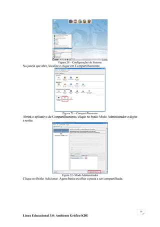 Figura 20 – Configurações de Sistema
Na janela que abre, localize e clique em Compartilhamento:




                              Figura 21 – Compartilhamento
Abrirá o aplicativo de Compartilhamento, clique no botão Modo Administrador e digite
a senha:




                             Figura 22- Modo Administrador
Clique no Botão Adicionar. Agora basta escolher a pasta a ser compartilhada:




                                                                                       16

Linux Educacional 3.0: Ambiente Gráfico KDE
 