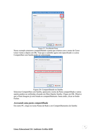 Figura 23 –Escolhendo Pasta
Nesse exemplo estaremos compartilhando a pasta que criamos com o nome de Curso
Linux+nome e depois em OK. Veja que o caminho agora está especificado e a caixa
Compartilhar com Samba pode ser selecionada.




                         :
                         Figura 24- Compartilhando no Samba
Selecione Compartilhar com Samba, aparecerá o nome da Pasta compartilhada e outras
opções podem ser atribuídas clicando em Mais Opções Samba. Clique em OK. Observe
que a Pasta Imagens já está listada no compartilhamento. basta então, clicar no botão
Fechar.

Acessando uma pasta compartilhada
Em outro PC, clique no ícone Pastas de Rede e em Compartilhamentos do Samba:




                                                                                        17

Linux Educacional 3.0: Ambiente Gráfico KDE
 
