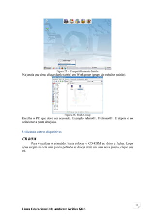 Figura 25 – Compartilhamento Samba
Na janela que abre, clique duplo (abrir) em Workgroup (grupo de trabalho padrão).




                                 Figura 26- Work Group
Escolha o PC que deve ser acessado. Exemplo Aluno01, Professor01. E depois é só
selecionar a pasta desejada.


Utilizando outros dispositivos

CR ROM
       Para visualizar o conteúdo, basta colocar o CD-ROM no drive e fechar. Logo
após surgirá na tela uma janela pedindo se deseja abrir em uma nova janela, clique em
ok.




                                                                                        18

Linux Educacional 3.0: Ambiente Gráfico KDE
 
