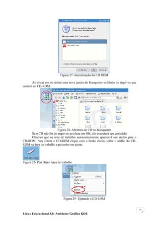 Figura 27- Inicialização do CD ROM

      Ao clicar em ok abrirá uma nova janela do Konqueror exibindo os arquivos que
contém no CD-ROM.




                         Figura 28- Abertura do CD no Konqueror
     Se o CD não for de arquivos ao clicar em OK, ele executará seu conteúdo.
     Observe que na área de trabalho automaticamente aparecerá um atalho para o
CD-ROM. Para retirar o CD-ROM clique com o botão direito sobre o atalho do CD-
ROM na área de trabalho e posterior em ejetar.




Figura 22- Pen Drive Área de trabalho




                              Figura 29- Ejetando o CD ROM


                                                                                     19

Linux Educacional 3.0: Ambiente Gráfico KDE
 