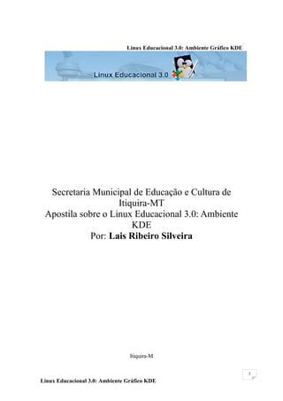 Linux Educacional 3.0: Ambiente Gráfico KDE




  Secretaria Municipal de Educação e Cultura de
                    Itiquira-MT
 Apostila sobre o Linux Educacional 3.0: Ambiente
                        KDE
             Por: Lais Ribeiro Silveira




                                 Itiquira-M

                                                                              2

Linux Educacional 3.0: Ambiente Gráfico KDE
 