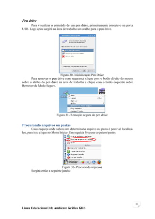 Pen drive
      Para visualizar o conteúdo de um pen drive, primeiramente conecte-o na porta
USB. Logo após surgirá na área de trabalho um atalho para o pen drive.




                             Figura 30- Inicialização Pen Drive
       Para remover o pen drive com segurança clique com o botão direito do mouse
sobre o atalho do pen drive na área de trabalho e clique com o botão esquerdo sobre
Remover de Modo Seguro.




                          Figura 31- Remoção segura do pen drive


Procurando arquivos ou pastas
        Caso esqueça onde salvou um determinado arquivo ou pasta é possível localizá-
los, para isso clique no Menu Iniciar. Em seguida Procurar arquivos/pastas.




                                Figura 32- Procurando arquivos
       Surgirá então a seguinte janela:




                                                                                        20

Linux Educacional 3.0: Ambiente Gráfico KDE
 