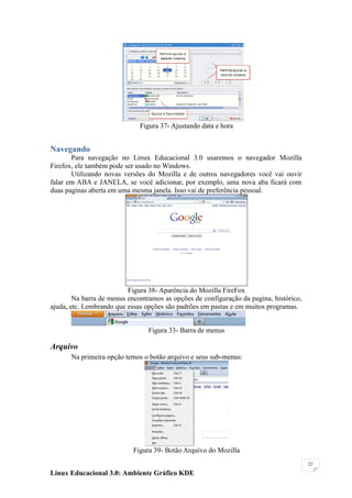 Figura 37- Ajustando data e hora


Navegando
       Para navegação no Linux Educacional 3.0 usaremos o navegador Mozilla
Firefox, ele também pode ser usado no Windows.
       Utilizando novas versões do Mozilla e de outros navegadores você vai ouvir
falar em ABA e JANELA, se você adicionar, por exemplo, uma nova aba ficará com
duas paginas aberta em uma mesma janela. Isso vai de preferência pessoal.




                          Figura 38- Aparência do Mozilla FireFox
        Na barra de menus encontramos as opções de configuração da pagina, histórico,
ajuda, etc. Lembrando que essas opções são padrões em pastas e em muitos programas.


                                 Figura 33- Barra de menus

Arquivo
       Na primeira opção temos o botão arquivo e seus sub-menus:




                            Figura 39- Botão Arquivo do Mozilla
                                                                                        22

Linux Educacional 3.0: Ambiente Gráfico KDE
 