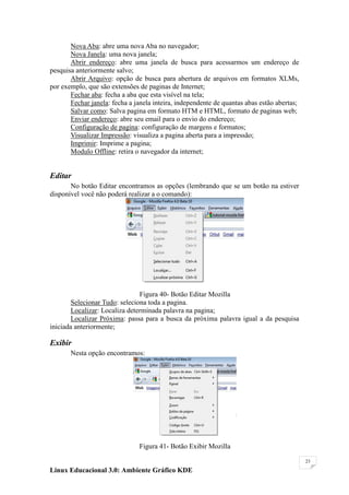 Nova Aba: abre uma nova Aba no navegador;
       Nova Janela: uma nova janela;
       Abrir endereço: abre uma janela de busca para acessarmos um endereço de
pesquisa anteriormente salvo;
       Abrir Arquivo: opção de busca para abertura de arquivos em formatos XLMs,
por exemplo, que são extensões de paginas de Internet;
       Fechar aba: fecha a aba que esta visível na tela;
       Fechar janela: fecha a janela inteira, independente de quantas abas estão abertas;
       Salvar como: Salva pagina em formato HTM e HTML, formato de paginas web;
       Enviar endereço: abre seu email para o envio do endereço;
       Configuração de pagina: configuração de margens e formatos;
       Visualizar Impressão: visualiza a pagina aberta para a impressão;
       Imprimir: Imprime a pagina;
       Modulo Offline: retira o navegador da internet;


Editar
       No botão Editar encontramos as opções (lembrando que se um botão na estiver
disponível você não poderá realizar a o comando):




                                Figura 40- Botão Editar Mozilla
        Selecionar Tudo: seleciona toda a pagina.
        Localizar: Localiza determinada palavra na pagina;
        Localizar Próxima: passa para a busca da próxima palavra igual a da pesquisa
iniciada anteriormente;

Exibir
       Nesta opção encontramos:




                               Figura 41- Botão Exibir Mozilla

                                                                                            23

Linux Educacional 3.0: Ambiente Gráfico KDE
 
