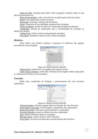 Grupo de Abas: clicando neste botão. Você conseguirá visualizar todas as suas
abas de uma mesma vez;
       Barra de Ferramentas: onde você seleciona as opções para a barra de menus;
       Painel: mais opções para a barra de menus;
       Recarregar: recarrega o endereço da aba aberta;
       Zoom: ferramenta de acessibilidade, aumenta fonte da pagina;
       Estilos de Página: seleção de estilos de visualização da pagina de Internet;
       Codificação: Seleção de codificações para a transformação do conteúdo ou
abertura do mesmo;
       Código Fonte: Exibe o trecho da programação da pagina;
       Tela inteira: desabilita as barras acima e abaixo da pagina;

Histórico
       Neste botão você poderá visualizar e gerenciar os históricos das paginas
acessadas por esse navegador.




                               Figura 42- Botão Histórico Mozilla
       Pagina Inicial: redireciona o navegador para a pagina inicial;
       Exibir Todo o Histórico: exibe todo o histórico do navegador (abaixo aparecerão
os endereços dos últimos sites acessados);

Favoritos
       Botão para visualização da listagem e gerenciamento dos sites favoritos
cadastrados;




                               Figura 43- Botão Favoritos Mozilla
       Adicionar pagina: adiciona a pagina aberta na listagem dos sites favoritos;
       Exibir todos os favoritos: Exibe listagem completa dos sites cadastrados;
       Barra de Favoritos: filtro para o gerenciamento e visualização;
       Favoritos Recentes: mostra os últimos favoritos cadastrados;
       Tags: ultimas instruções dadas ao navegador;
       Mozilla Firefox: ajuda e tutoriais sobre o Mozilla;
       Nova Pasta: cria uma nova pasta para o gerenciamento dos favoritos;




                                                                                         24

Linux Educacional 3.0: Ambiente Gráfico KDE
 