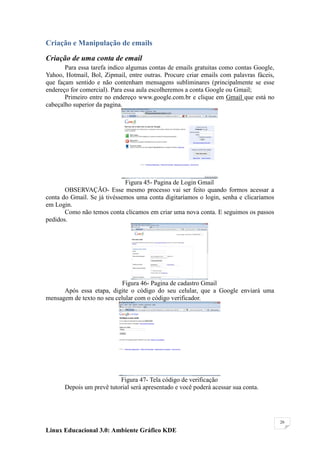 Criação e Manipulação de emails

Criação de uma conta de email
       Para essa tarefa indico algumas contas de emails gratuitas como contas Google,
Yahoo, Hotmail, Bol, Zipmail, entre outras. Procure criar emails com palavras fáceis,
que façam sentido e não contenham mensagens subliminares (principalmente se esse
endereço for comercial). Para essa aula escolheremos a conta Google ou Gmail;
       Primeiro entre no endereço www.google.com.br e clique em Gmail que está no
cabeçalho superior da pagina.




                             Figura 45- Pagina de Login Gmail
       OBSERVAÇÃO- Esse mesmo processo vai ser feito quando formos acessar a
conta do Gmail. Se já tivéssemos uma conta digitaríamos o login, senha e clicaríamos
em Login.
       Como não temos conta clicamos em criar uma nova conta. E seguimos os passos
pedidos.




                            Figura 46- Pagina de cadastro Gmail
      Após essa etapa, digite o código do seu celular, que a Google enviará uma
mensagem de texto no seu celular com o código verificador.




                           Figura 47- Tela código de verificação
       Depois um prevê tutorial será apresentado e você poderá acessar sua conta.




                                                                                        26

Linux Educacional 3.0: Ambiente Gráfico KDE
 