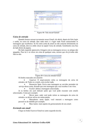 Figura 48- Tela inicial Gamail

Caixa de entrada
        Quando formos acessar novamente nosso Gmail, ele abrirá, depois de feito login
e senha, na caixa de entrada. Que nada mais é o lugar onde ficam armazenadas as
mensagens que recebemos. Se for outra conta de email ou não conectar diretamente na
caixa de entrada, deve-se então clicar na opção Caixa de entrada. Geralmente essa fica
do lado direto da pagina.
        Do lado esquerdo aparecerá a listagem com as mensagens novas e as antigas não
apagadas. Para ler é só clicar em cima de qualquer uma, mesmo que ela já tenha sido
lida ou não.




                               Figura 49- Caixa de entrada Gmail
       Os botões marcados em amarelo:
                     Arquivar: O arquivamento retira as mensagens da caixa de
       entrada e de Todos os e-mails, sem excluir nada.
                     Denunciar Span: Envia uma mensagem ao servidor prestador de
        serviço dessa conta, dizendo que esta mensagem que você recebeu é um vírus.
                     Excluir: deleta a mensagem selecionada;
       Já os botões em azul indicam ações que você pode executar com emails
selecionados. Como por exemplo:
                     Mover para: onde você pode retirar as mensagens da caixa de
       entrada e as deixar salvas em outras pastas.
                     Marcadores: nesta opção, você marcará a mensagem como
       pessoal ou de trabalho por exemplo.
                     Mais Ações: mais opções de gerenciamento do seu email.

Enviando um email
       Clique no botão Escrever Email no canto esquerdo da tela.




                                                                                         27

Linux Educacional 3.0: Ambiente Gráfico KDE
 